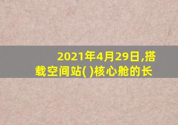 2021年4月29日,搭载空间站( )核心舱的长